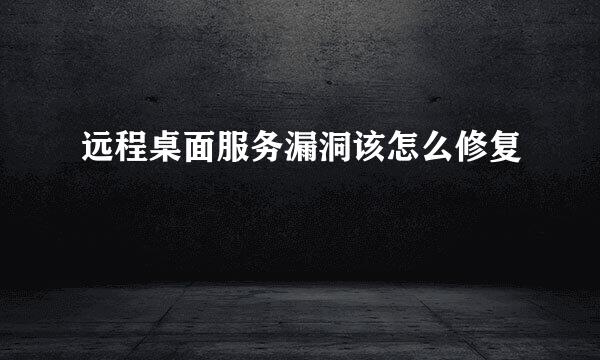 远程桌面服务漏洞该怎么修复