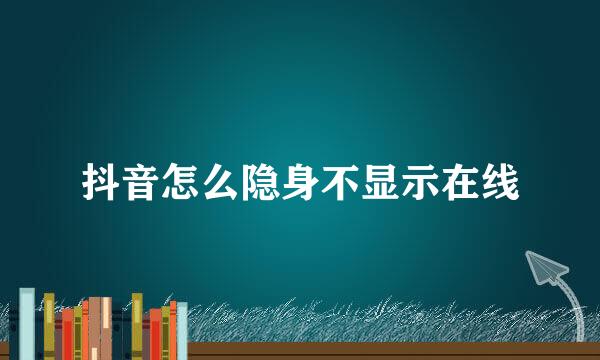 抖音怎么隐身不显示在线