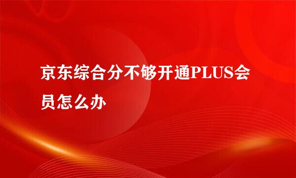 京东综合分不够开通PLUS会员怎么办