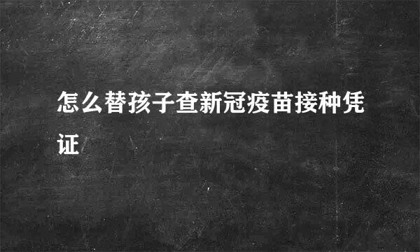 怎么替孩子查新冠疫苗接种凭证