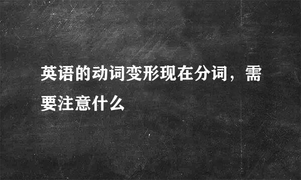 英语的动词变形现在分词，需要注意什么