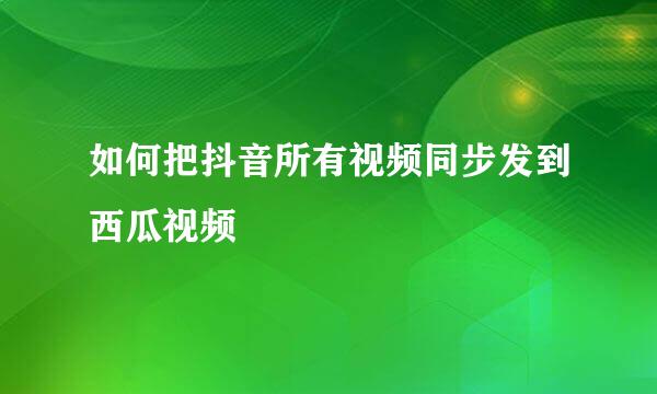 如何把抖音所有视频同步发到西瓜视频