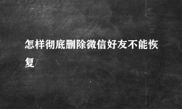 怎样彻底删除微信好友不能恢复