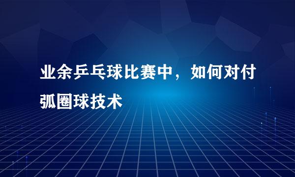 业余乒乓球比赛中,如何对付弧圈球技术