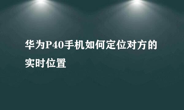 华为P40手机如何定位对方的实时位置