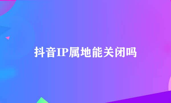 抖音IP属地能关闭吗