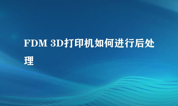 FDM 3D打印机如何进行后处理
