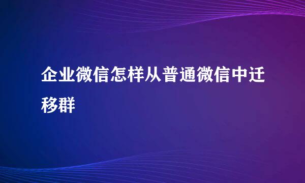 企业微信怎样从普通微信中迁移群