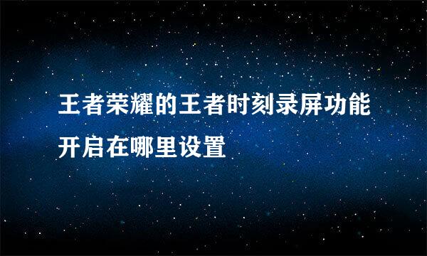 王者荣耀的王者时刻录屏功能开启在哪里设置