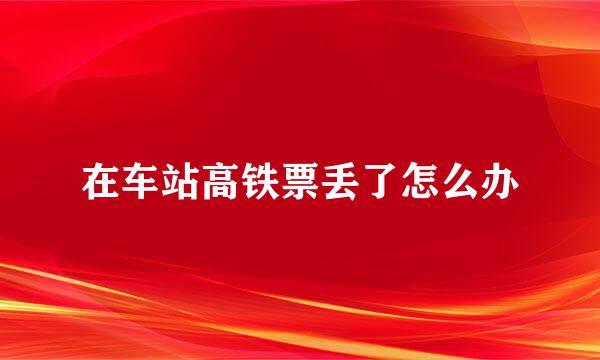 在车站高铁票丢了怎么办