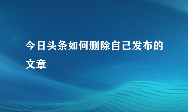 今日头条如何删除自己发布的文章