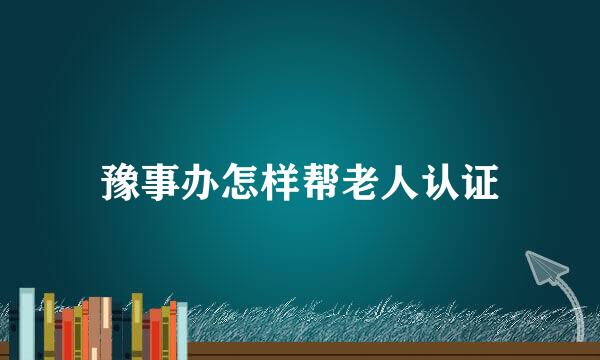 豫事办怎样帮老人认证